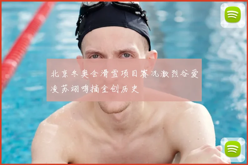 北京冬奥会滑雪项目赛况激烈谷爱凌苏翊鸣摘金创历史