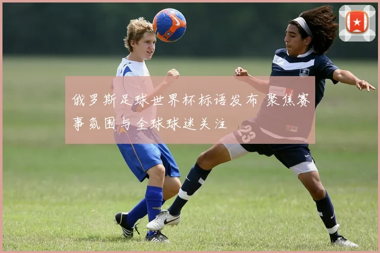俄罗斯足球世界杯标语发布 聚焦赛事氛围与全球球迷关注