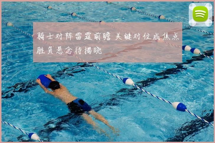 骑士对阵雷霆前瞻 关键对位成焦点胜负悬念待揭晓