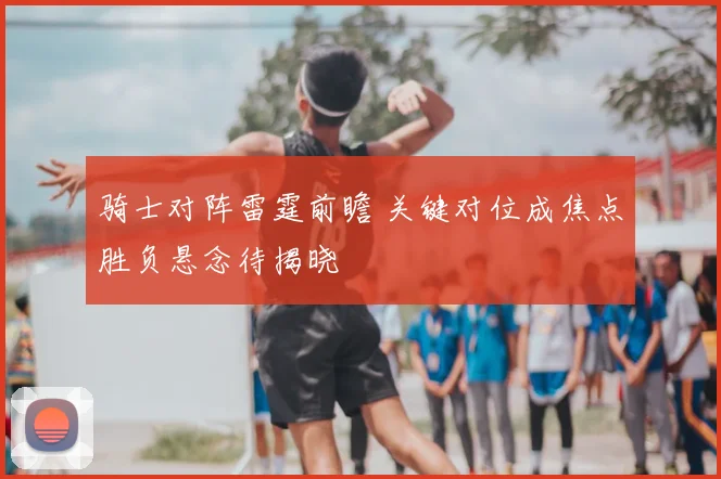 骑士对阵雷霆前瞻 关键对位成焦点胜负悬念待揭晓