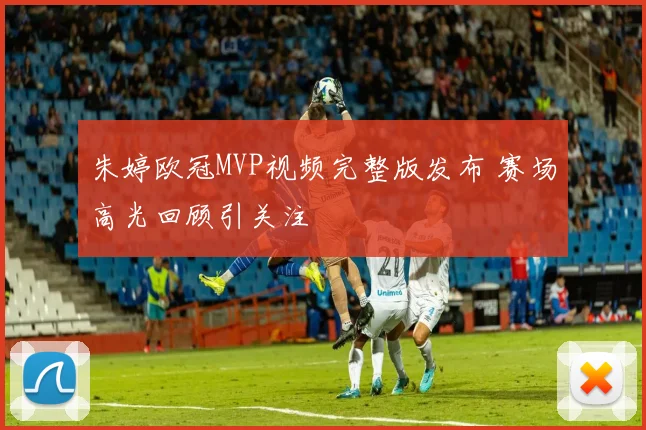 朱婷欧冠MVP视频完整版发布 赛场高光回顾引关注
