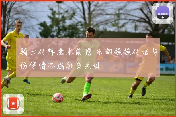骑士对阵魔术前瞻 东部强强对话与伤停情况成胜负关键