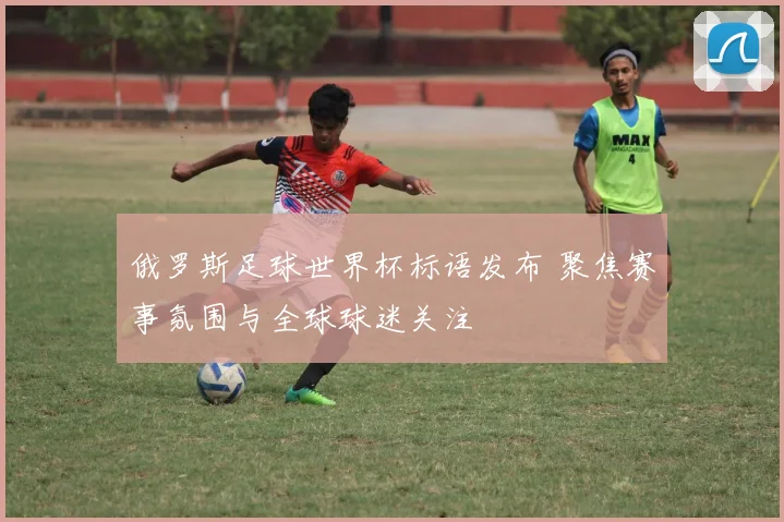 俄罗斯足球世界杯标语发布 聚焦赛事氛围与全球球迷关注