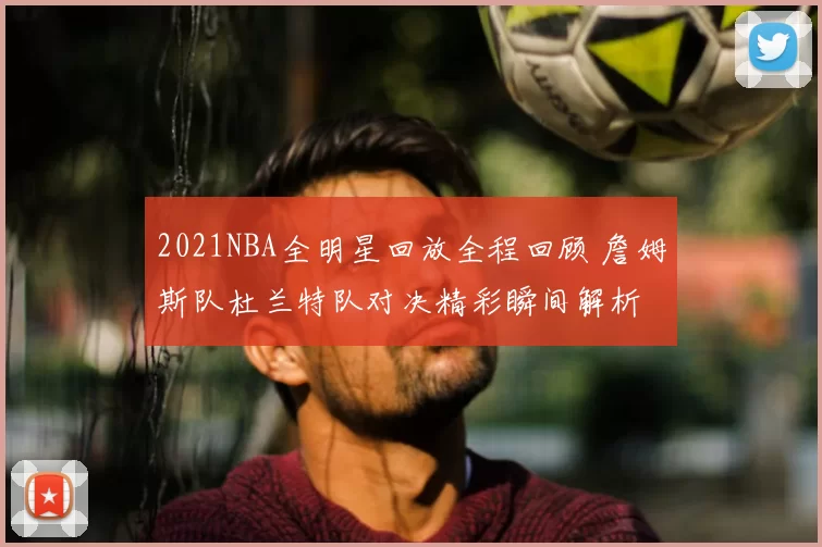 2021NBA全明星回放全程回顾 詹姆斯队杜兰特队对决精彩瞬间解析