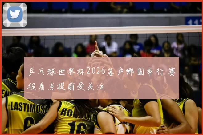 乒乓球世界杯2026落户哪国举行 赛程看点提前受关注