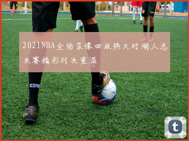 2021NBA全场录像回放热火对湖人总决赛精彩对决重温