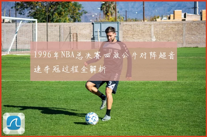 1996年NBA总决赛回放公牛对阵超音速夺冠过程全解析