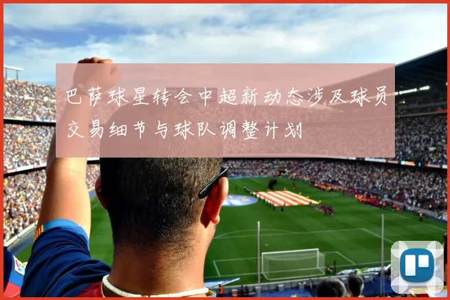 巴萨球星转会中超新动态涉及球员交易细节与球队调整计划