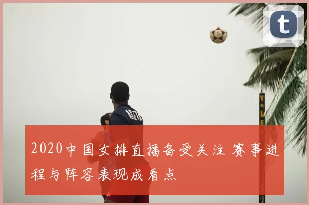 2020中国女排直播备受关注 赛事进程与阵容表现成看点