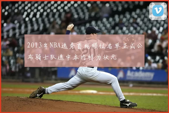 2013年NBA选秀首轮顺位名单正式公布骑士队选中本内特为状元