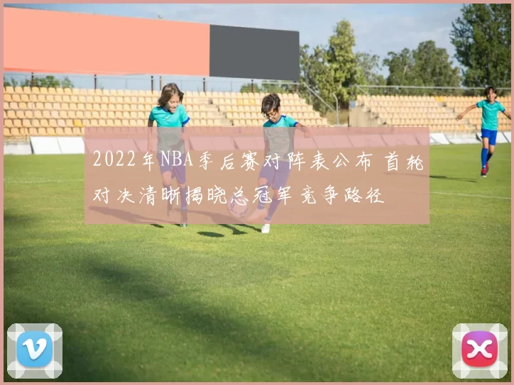 2022年NBA季后赛对阵表公布 首轮对决清晰揭晓总冠军竞争路径