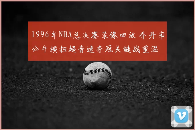 1996年NBA总决赛录像回放 乔丹率公牛横扫超音速夺冠关键战重温