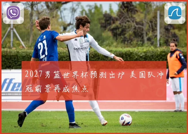 2027男篮世界杯预测出炉 美国队冲冠前景再成焦点