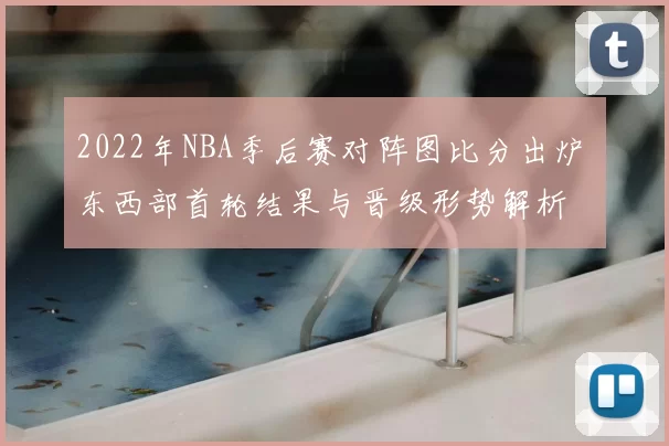 2022年NBA季后赛对阵图比分出炉 东西部首轮结果与晋级形势解析