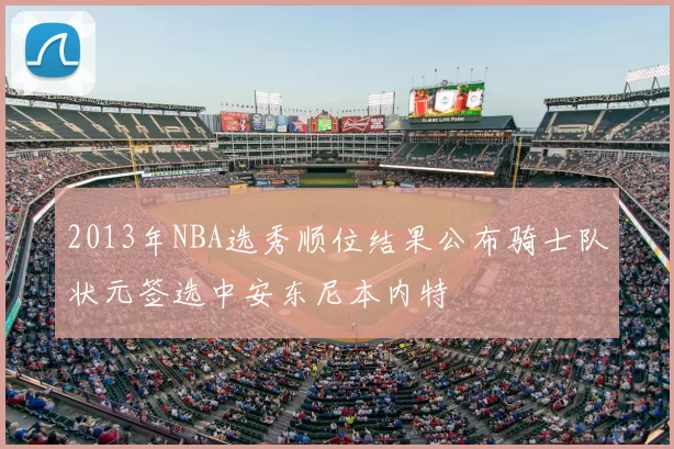 2013年NBA选秀顺位结果公布骑士队状元签选中安东尼本内特