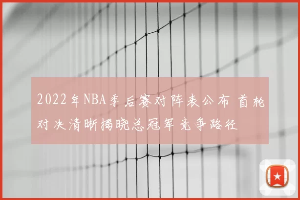 2022年NBA季后赛对阵表公布 首轮对决清晰揭晓总冠军竞争路径