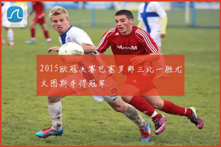 2015欧冠决赛巴塞罗那三比一胜尤文图斯夺得冠军