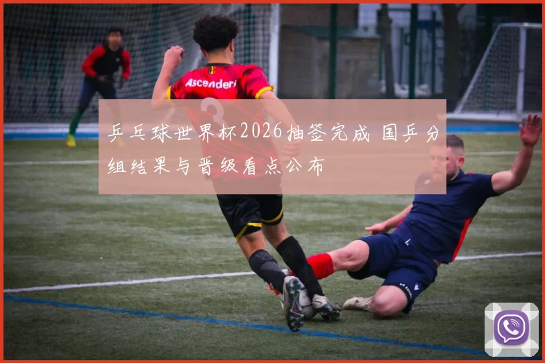 乒乓球世界杯2026抽签完成 国乒分组结果与晋级看点公布